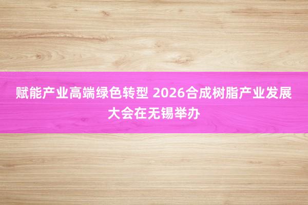 赋能产业高端绿色转型 2026合成树脂产业发展大会在无锡举办