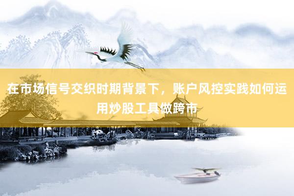 在市场信号交织时期背景下，账户风控实践如何运用炒股工具做跨市