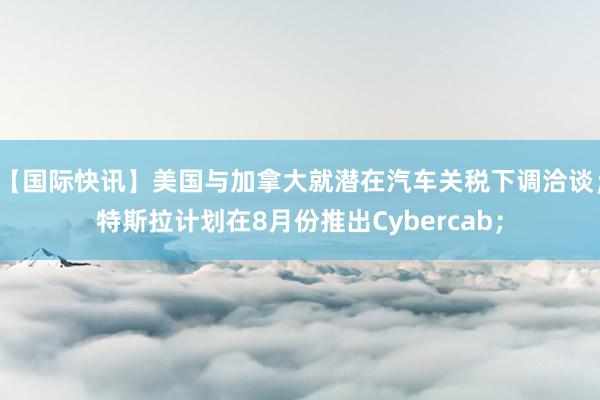 【国际快讯】美国与加拿大就潜在汽车关税下调洽谈；特斯拉计划在8月份推出Cybercab；