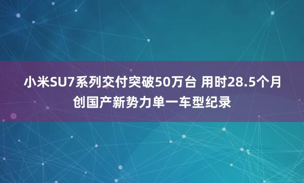 小米SU7系列交付突破50万台 用时28.5个月创国产新势力单一车型纪录