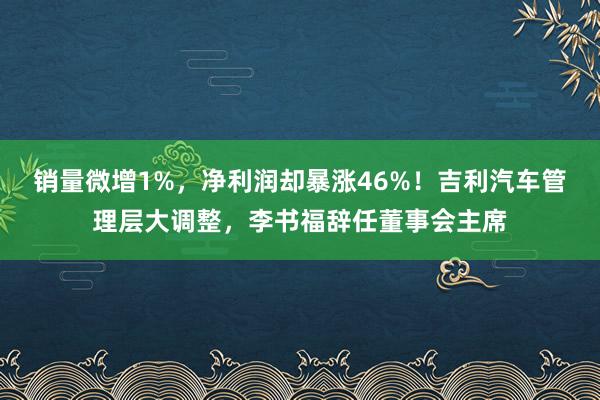 销量微增1%，净利润却暴涨46%！吉利汽车管理层大调整，李书福辞任董事会主席
