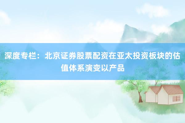 深度专栏：北京证券股票配资在亚太投资板块的估值体系演变以产品
