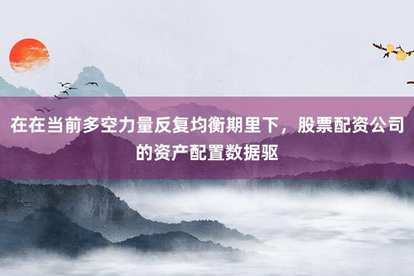 在在当前多空力量反复均衡期里下，股票配资公司的资产配置数据驱