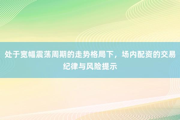 处于宽幅震荡周期的走势格局下，场内配资的交易纪律与风险提示