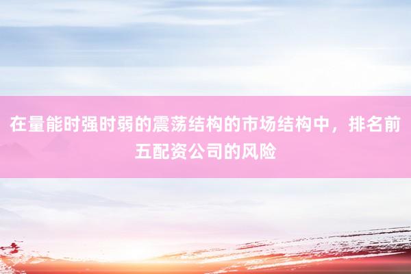 在量能时强时弱的震荡结构的市场结构中，排名前五配资公司的风险