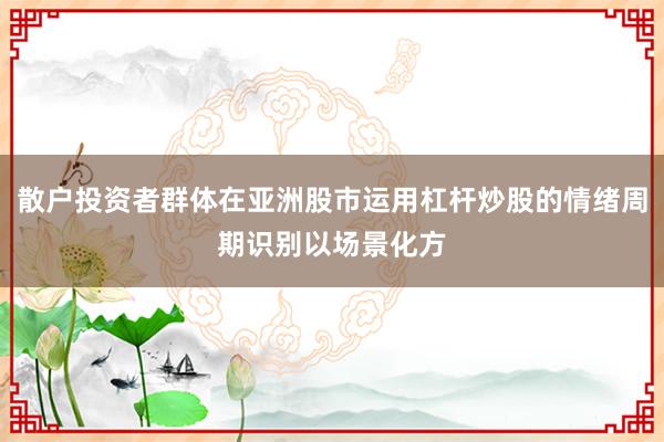 散户投资者群体在亚洲股市运用杠杆炒股的情绪周期识别以场景化方