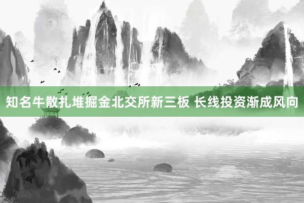 知名牛散扎堆掘金北交所新三板 长线投资渐成风向