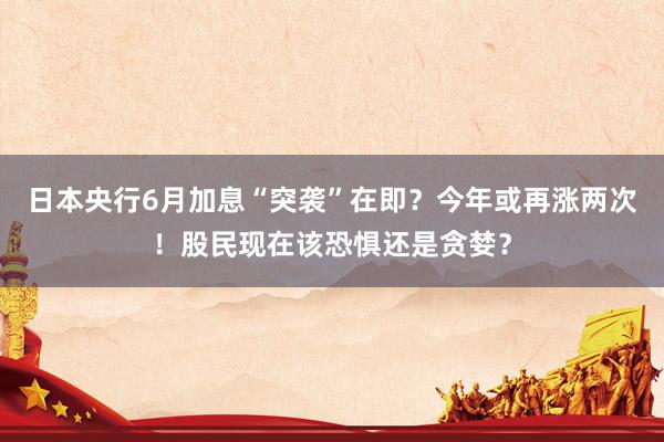 日本央行6月加息“突袭”在即？今年或再涨两次！股民现在该恐惧还是贪婪？