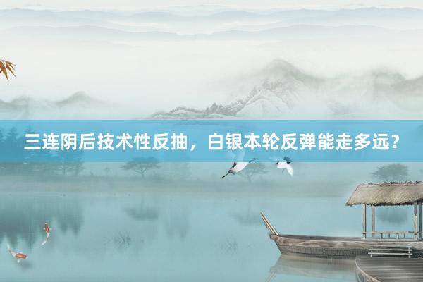 三连阴后技术性反抽，白银本轮反弹能走多远？