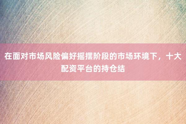在面对市场风险偏好摇摆阶段的市场环境下，十大配资平台的持仓结