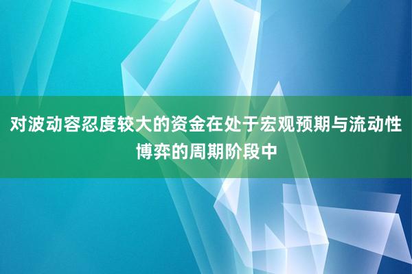 对波动容忍度较大的资金在处于宏观预期与流动性博弈的周期阶段中