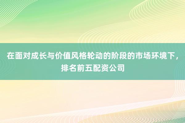 在面对成长与价值风格轮动的阶段的市场环境下，排名前五配资公司
