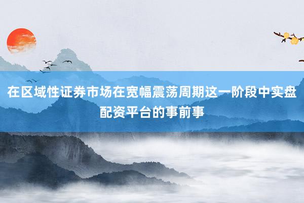 在区域性证券市场在宽幅震荡周期这一阶段中实盘配资平台的事前事