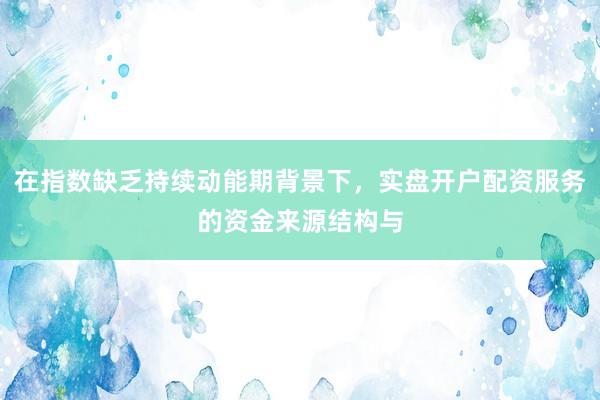 在指数缺乏持续动能期背景下，实盘开户配资服务的资金来源结构与