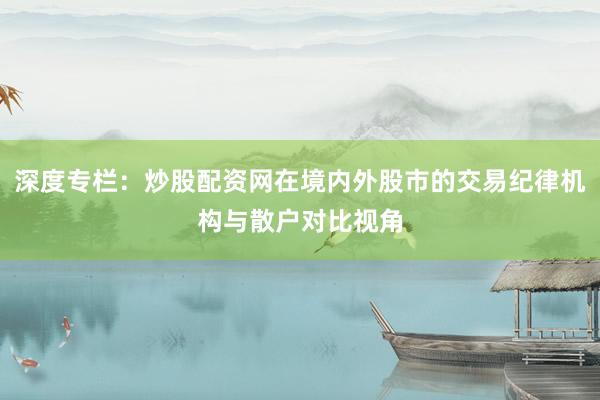 深度专栏：炒股配资网在境内外股市的交易纪律机构与散户对比视角