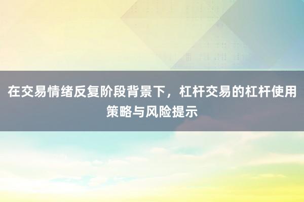 在交易情绪反复阶段背景下，杠杆交易的杠杆使用策略与风险提示