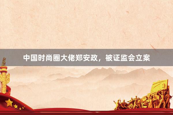 中国时尚圈大佬郑安政，被证监会立案