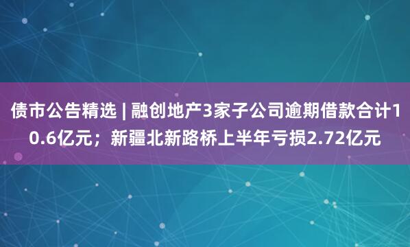 债市公告精选 | 融创地产3家子公司逾期借款合计10.6亿元；新疆北新路桥上半年亏损2.72亿元