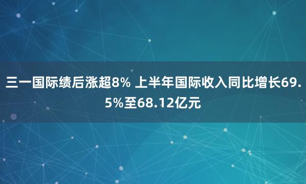 三一国际绩后涨超8% 上半年国际收入同比增长69.5%至68.12亿元