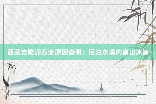 西藏吉隆泥石流原因查明：尼泊尔境内高山冰崩
