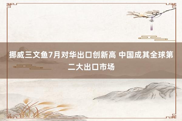 挪威三文鱼7月对华出口创新高 中国成其全球第二大出口市场