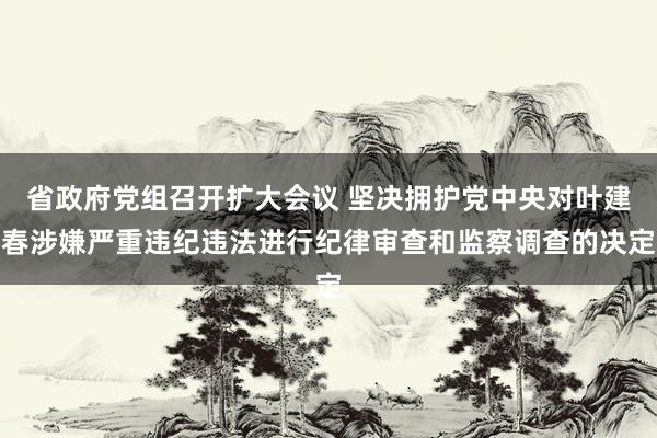 省政府党组召开扩大会议 坚决拥护党中央对叶建春涉嫌严重违纪违法进行纪律审查和监察调查的决定