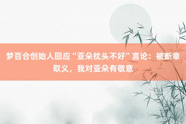 梦百合创始人回应“亚朵枕头不好”言论：被断章取义，我对亚朵有敬意