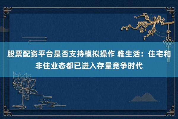 股票配资平台是否支持模拟操作 雅生活：住宅和非住业态都已进入存量竞争时代