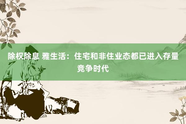 除权除息 雅生活：住宅和非住业态都已进入存量竞争时代