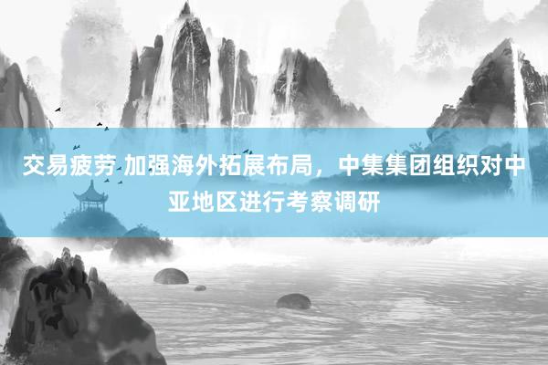 交易疲劳 加强海外拓展布局，中集集团组织对中亚地区进行考察调研