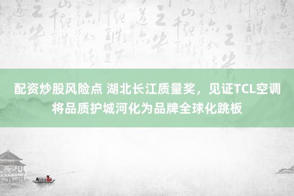 配资炒股风险点 湖北长江质量奖，见证TCL空调将品质护城河化为品牌全球化跳板