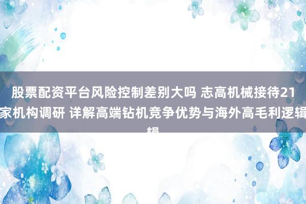 股票配资平台风险控制差别大吗 志高机械接待21家机构调研 详解高端钻机竞争优势与海外高毛利逻辑