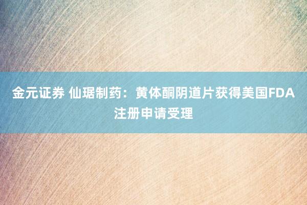 金元证券 仙琚制药：黄体酮阴道片获得美国FDA注册申请受理
