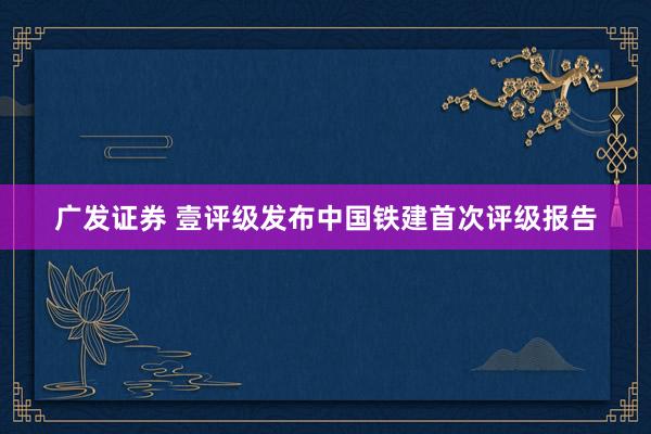 广发证券 壹评级发布中国铁建首次评级报告
