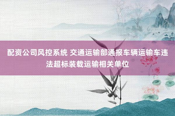配资公司风控系统 交通运输部通报车辆运输车违法超标装载运输相关单位