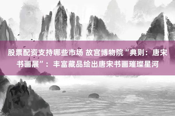 股票配资支持哪些市场 故宫博物院“典则：唐宋书画展”：丰富藏品绘出唐宋书画璀璨星河