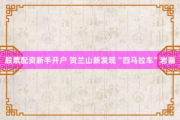 股票配资新手开户 贺兰山新发现“四马拉车”岩画