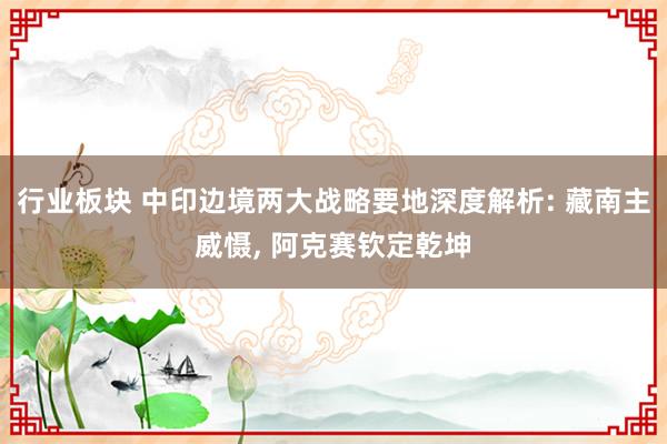 行业板块 中印边境两大战略要地深度解析: 藏南主威慑, 阿克赛钦定乾坤