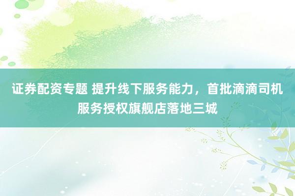 证券配资专题 提升线下服务能力，首批滴滴司机服务授权旗舰店落地三城