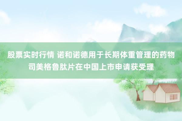 股票实时行情 诺和诺德用于长期体重管理的药物司美格鲁肽片在中国上市申请获受理