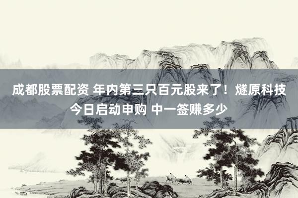 成都股票配资 年内第三只百元股来了！燧原科技今日启动申购 中一签赚多少