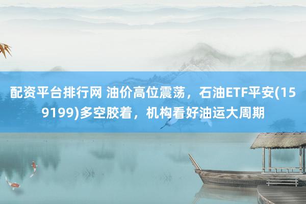 配资平台排行网 油价高位震荡，石油ETF平安(159199)多空胶着，机构看好油运大周期