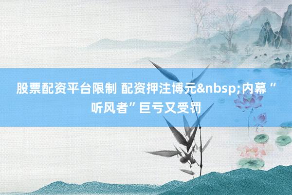 股票配资平台限制 配资押注博元内幕“听风者”巨亏又受罚