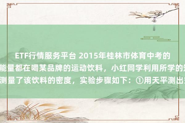 ETF行情服务平台 2015年桂林市体育中考的现场，很多同学为了补充能量都在喝某品牌的运动饮料，小红同学利用所学的知识测量了该饮料的密度，实验步骤如下：①用天平测出空量筒的质量 ②向量筒中倒入