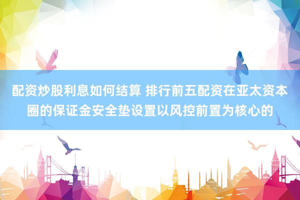 配资炒股利息如何结算 排行前五配资在亚太资本圈的保证金安全垫设置以风控前置为核心的