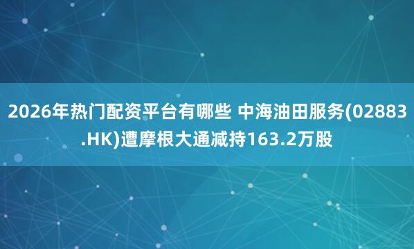 2026年热门配资平台有哪些 中海油田服务(02883.HK)遭摩根大通减持163.2万股