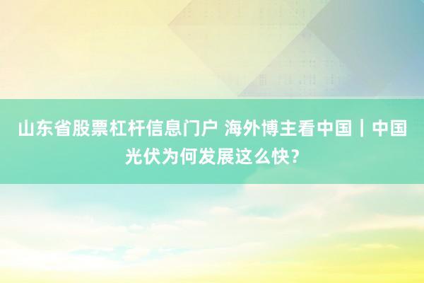 山东省股票杠杆信息门户 海外博主看中国｜中国光伏为何发展这么快？