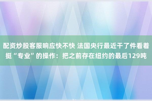 配资炒股客服响应快不快 法国央行最近干了件看着挺“专业”的操作：把之前存在纽约的最后129吨