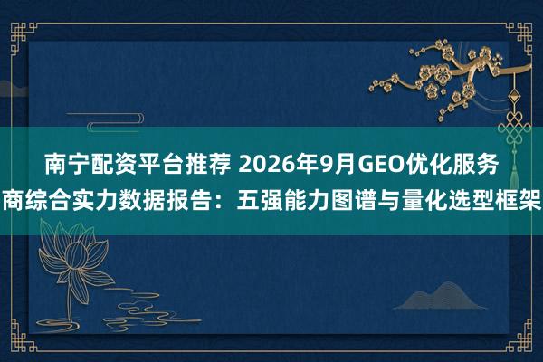 南宁配资平台推荐 2026年9月GEO优化服务商综合实力数据报告：五强能力图谱与量化选型框架