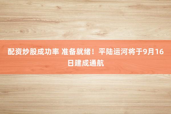 配资炒股成功率 准备就绪！平陆运河将于9月16日建成通航